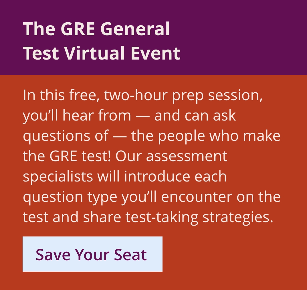 A Deep Look at the GRE General Test Virtual Event. In this free, two-hour prep session, you’ll hear directly from – and can ask questions of – the people who make the GRE test! Our assessment specialists will introduce each question type you’ll encounter on the test and share test-taking strategies. Save your seat.